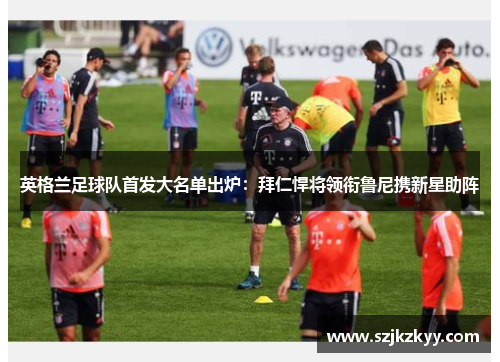 英格兰足球队首发大名单出炉：拜仁悍将领衔鲁尼携新星助阵