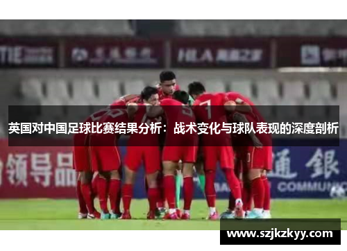 英国对中国足球比赛结果分析：战术变化与球队表现的深度剖析