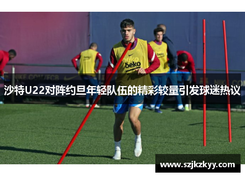 沙特U22对阵约旦年轻队伍的精彩较量引发球迷热议
