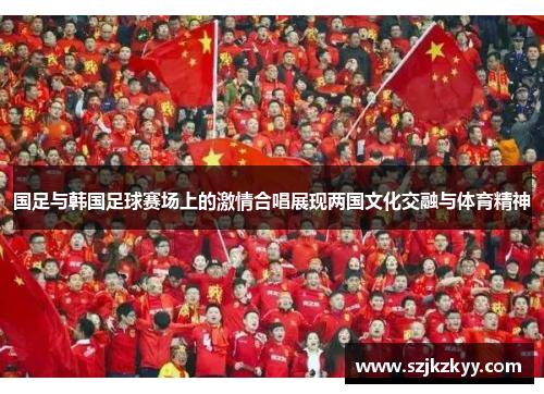 国足与韩国足球赛场上的激情合唱展现两国文化交融与体育精神
